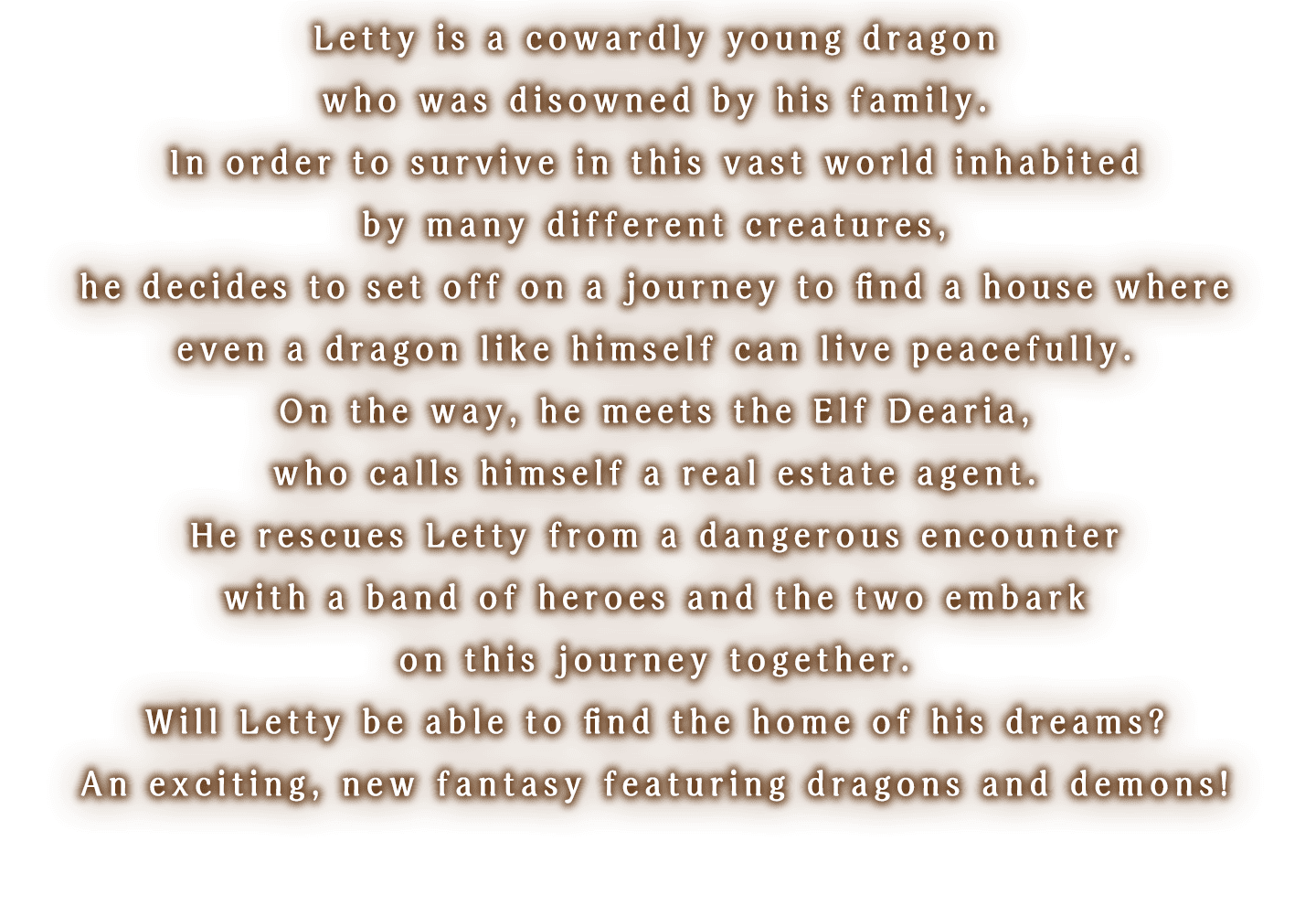 
                Letty is a cowardly young dragon who was disowned by his family.
                In order to survive in this vast world inhabited by many different creatures, he decides to set off on a journey to find a house where even a dragon like himself can live peacefully.
                On the way, he meets the Elf Dearia, who calls himself a real estate agent.
                He rescues Letty from a dangerous encounter with a band of heroes and the two embark on this journey together.
                Will Letty be able to find the home of his dreams?
                An exciting, new fantasy featuring dragons and demons!
                
